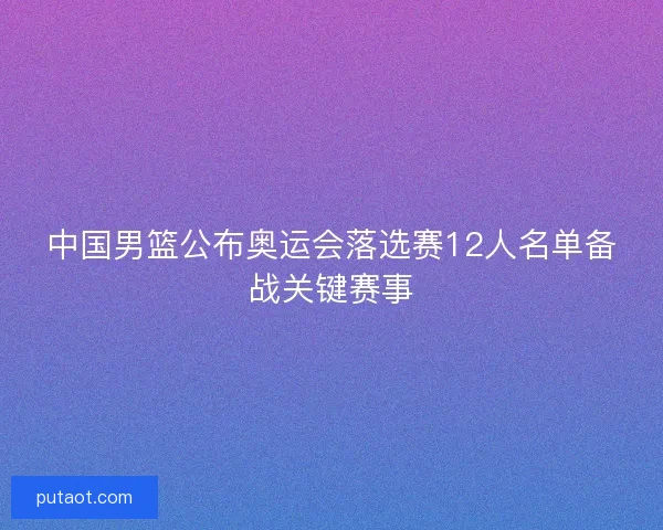中国男篮公布奥运会落选赛12人名单备战关键赛事