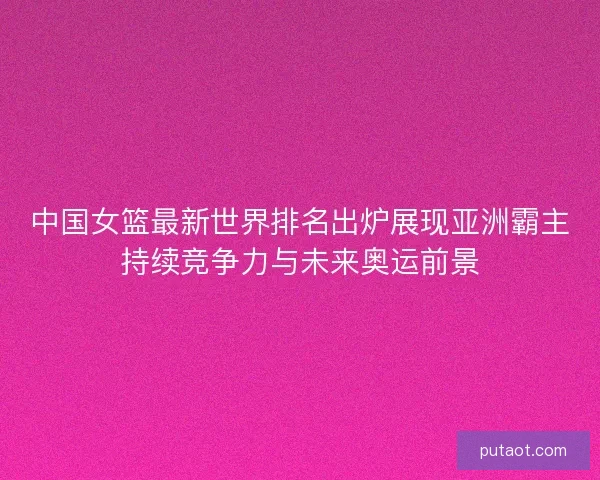 中国女篮最新世界排名出炉展现亚洲霸主持续竞争力与未来奥运前景