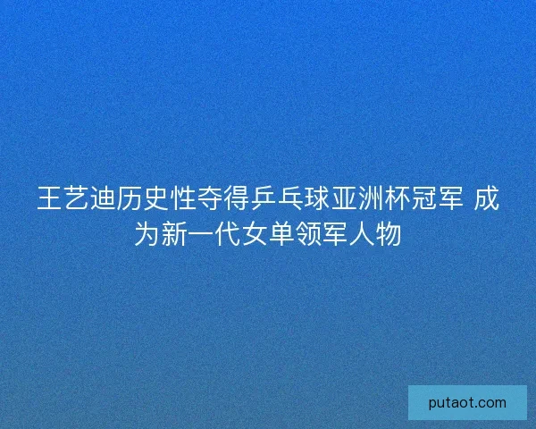 王艺迪历史性夺得乒乓球亚洲杯冠军 成为新一代女单领军人物