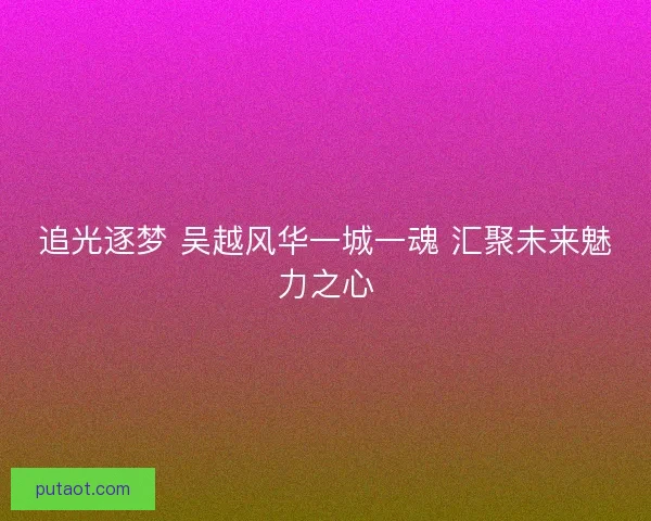 追光逐梦 吴越风华一城一魂 汇聚未来魅力之心