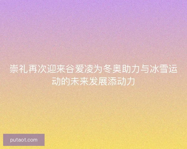 崇礼再次迎来谷爱凌为冬奥助力与冰雪运动的未来发展添动力