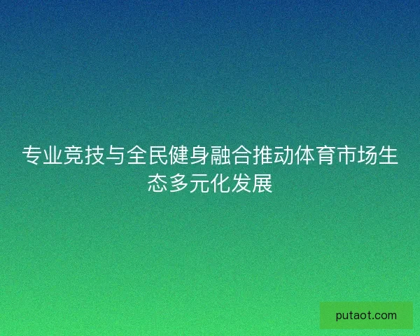 专业竞技与全民健身融合推动体育市场生态多元化发展