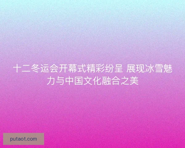 十二冬运会开幕式精彩纷呈 展现冰雪魅力与中国文化融合之美
