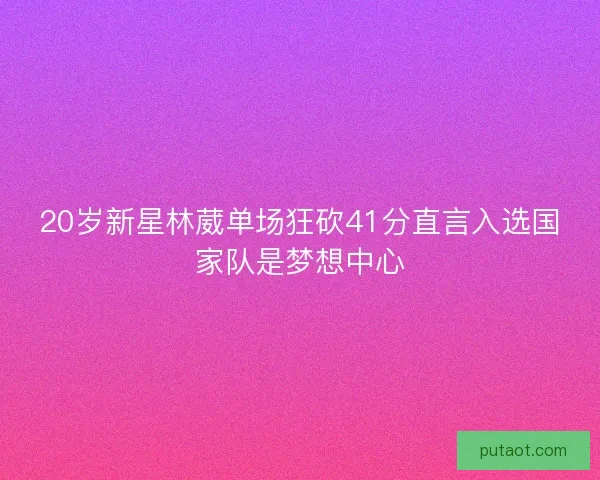 20岁新星林葳单场狂砍41分直言入选国家队是梦想中心