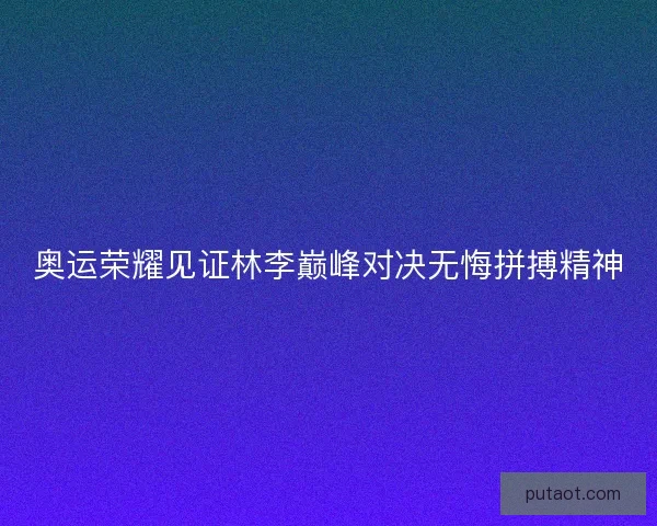 奥运荣耀见证林李巅峰对决无悔拼搏精神