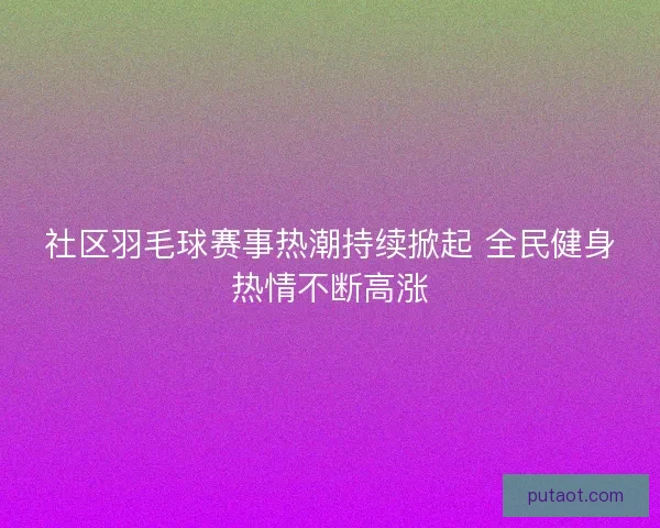 社区羽毛球赛事热潮持续掀起 全民健身热情不断高涨