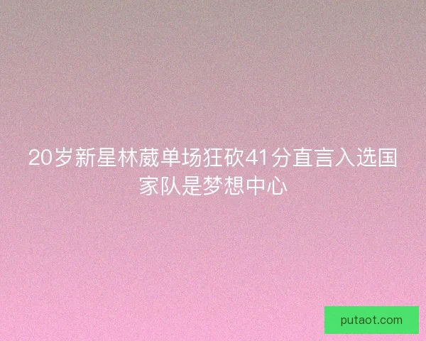 20岁新星林葳单场狂砍41分直言入选国家队是梦想中心