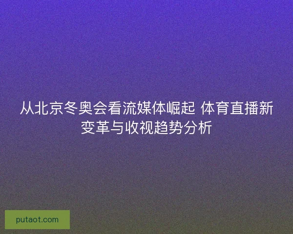 从北京冬奥会看流媒体崛起 体育直播新变革与收视趋势分析