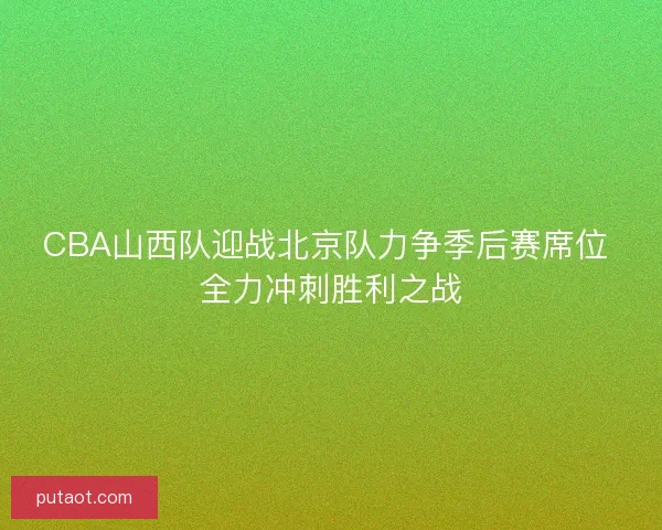 CBA山西队迎战北京队力争季后赛席位 全力冲刺胜利之战