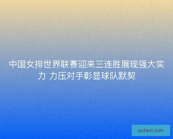 中国女排世界联赛迎来三连胜展现强大实力 力压对手彰显球队默契