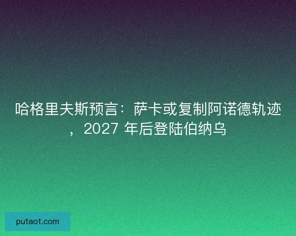 哈格里夫斯预言：萨卡或复制阿诺德轨迹，2027 年后登陆伯纳乌
