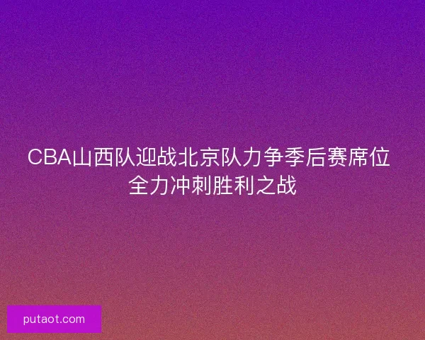 CBA山西队迎战北京队力争季后赛席位 全力冲刺胜利之战