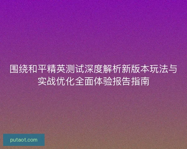 围绕和平精英测试深度解析新版本玩法与实战优化全面体验报告指南