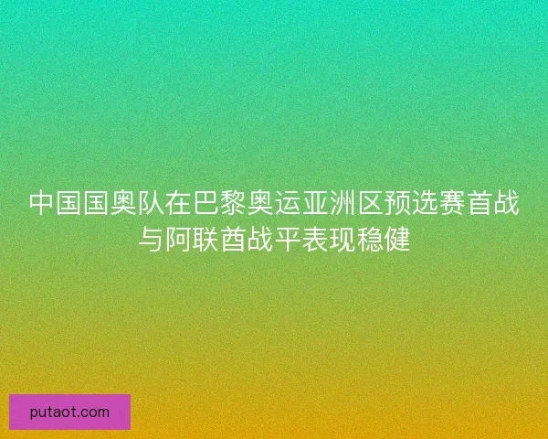 中国国奥队在巴黎奥运亚洲区预选赛首战与阿联酋战平表现稳健