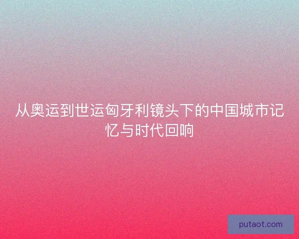 从奥运到世运匈牙利镜头下的中国城市记忆与时代回响