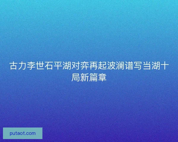 古力李世石平湖对弈再起波澜谱写当湖十局新篇章
